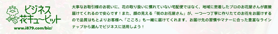ビジネス花キューピット | 大事なお取引様のお祝いに、花の取り扱いに慣れていない宅配便ではなく、地域に密着したプロのお花屋さんが直接届けてくれるので安心です!また、顔の見える「街のお花屋さん」が、一つ一つ丁寧に作りたてのお花をお届けするので品質はもとよりお客様へ「こころ」も一緒に届けてくれます。お届け先の習慣やマナーに合った豊富なラインナップから選んでビジネスに活用しよう!